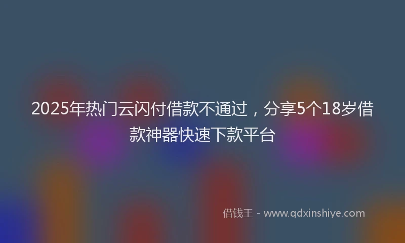 2025年热门云闪付借款不通过，分享5个18岁借款神器快速下款平台