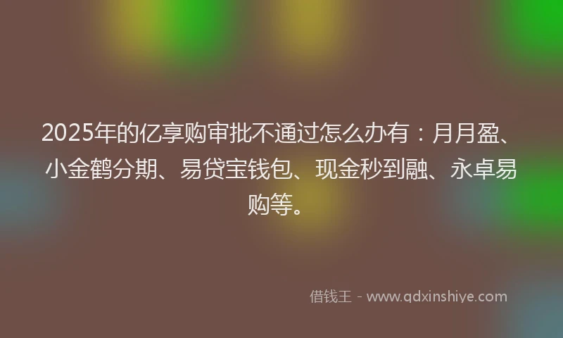 2025年的亿享购审批不通过怎么办有：月月盈、小金鹤分期、易贷宝钱包、现金秒到融、永卓易购等。