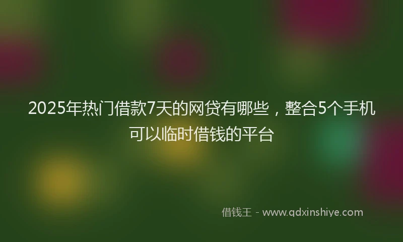 2025年热门借款7天的网贷有哪些，整合5个手机可以临时借钱的平台