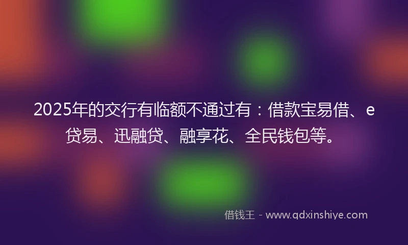 2025年的交行有临额不通过有：借款宝易借、e贷易、迅融贷、融享花、全民钱包等。