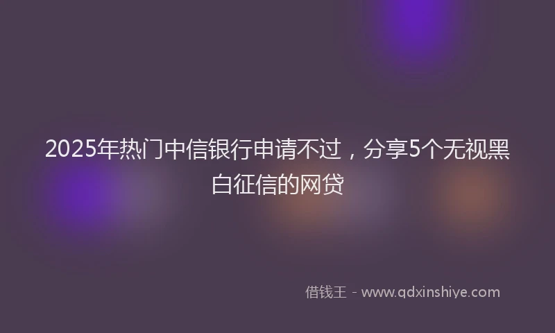 2025年热门中信银行申请不过，分享5个无视黑白征信的网贷
