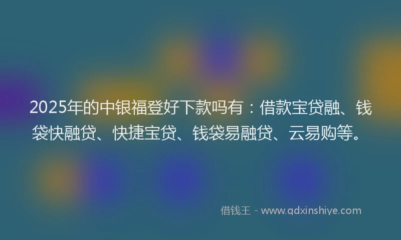 2025年的中银福登好下款吗有：借款宝贷融、钱袋快融贷、快捷宝贷、钱袋易融贷、云易购等。