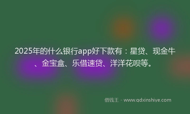 2025年的什么银行app好下款有：星贷、现金牛、金宝盒、乐借速贷、洋洋花呗等。