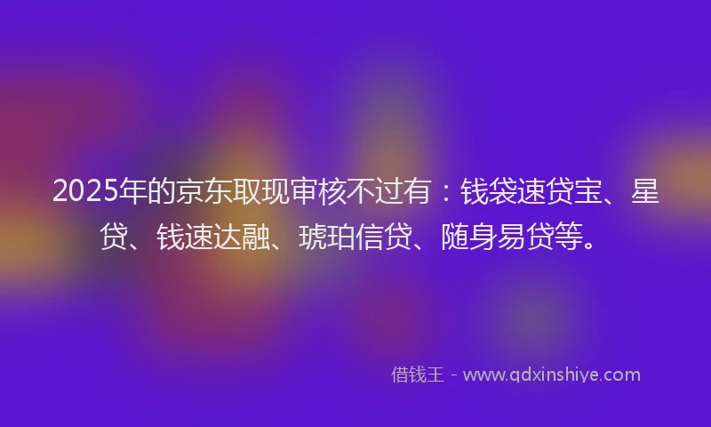 2025年的京东取现审核不过有：钱袋速贷宝、星贷、钱速达融、琥珀信贷、随身易贷等。