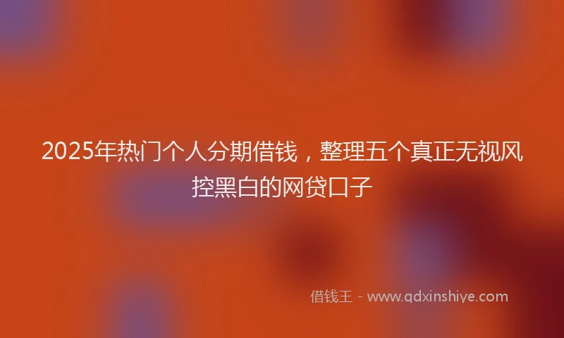 2025年热门个人分期借钱，整理五个真正无视风控黑白的网贷口子