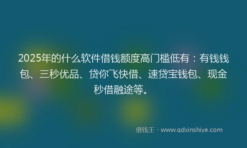2025年的什么软件借钱额度高门槛低有：有钱钱包、三秒优品、贷你飞快借、速贷宝钱包、现金秒借融途等。