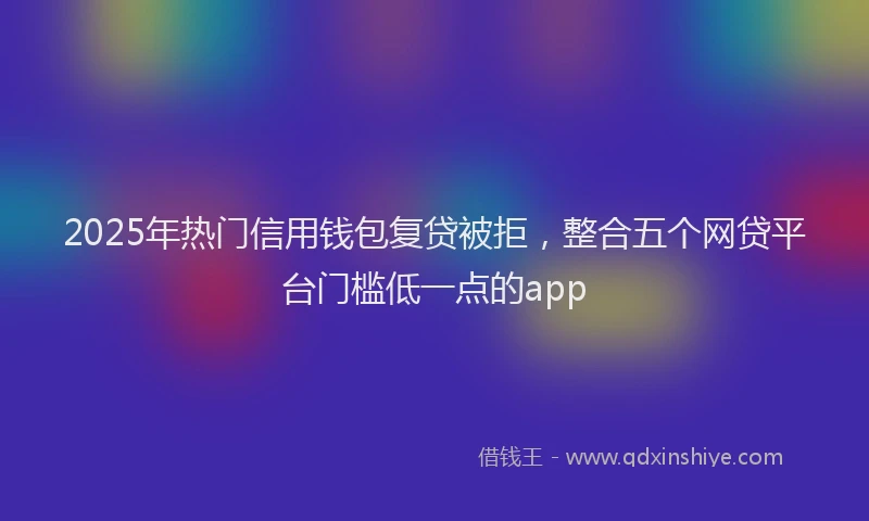 2025年热门信用钱包复贷被拒，整合五个网贷平台门槛低一点的app