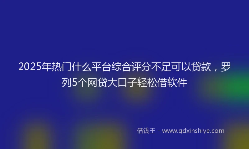 2025年热门什么平台综合评分不足可以贷款，罗列5个网贷大口子轻松借软件
