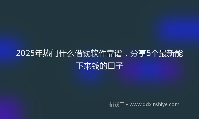 2025年热门什么借钱软件靠谱，分享5个最新能下来钱的口子