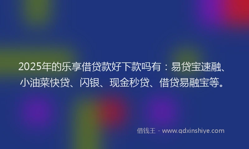 2025年的乐享借贷款好下款吗有：易贷宝速融、小油菜快贷、闪银、现金秒贷、借贷易融宝等。