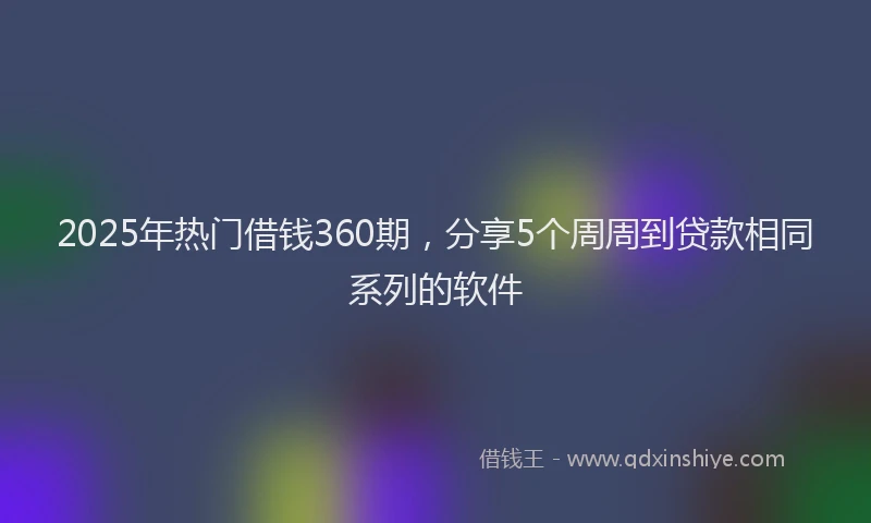 2025年热门借钱360期，分享5个周周到贷款相同系列的软件