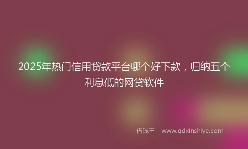 2025年热门信用贷款平台哪个好下款，归纳五个利息低的网贷软件