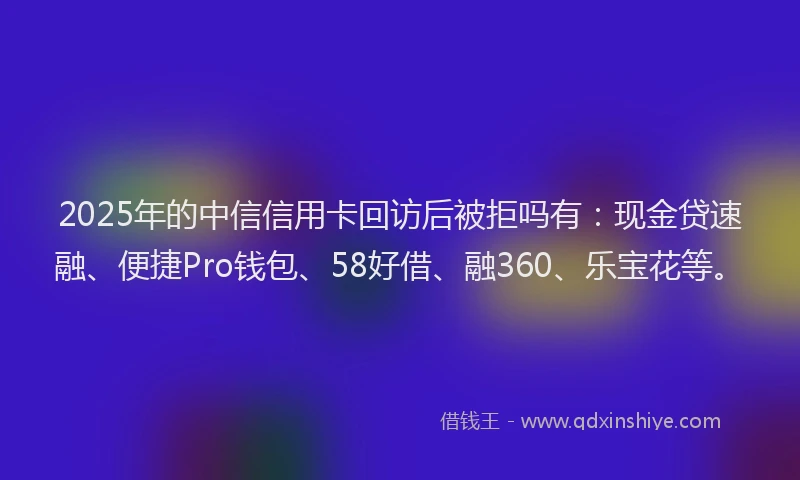 2025年的中信信用卡回访后被拒吗有:现金贷速融、便捷Pro钱包、58好借、融360、乐宝花等。