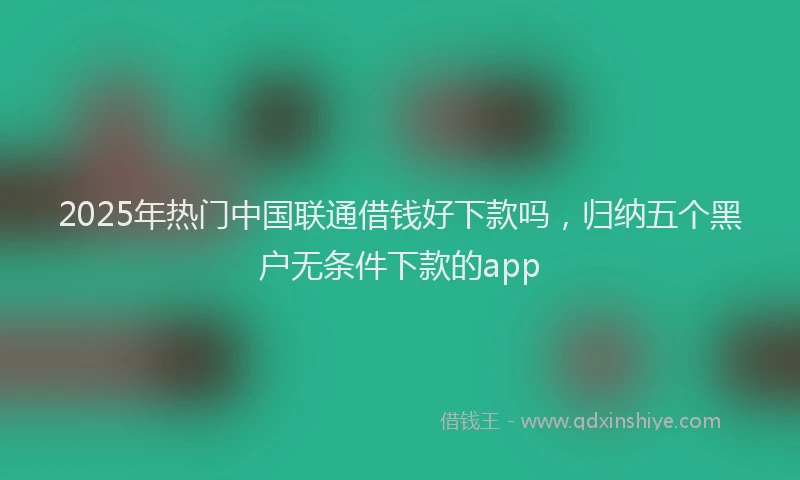 2025年热门中国联通借钱好下款吗，归纳五个黑户无条件下款的app