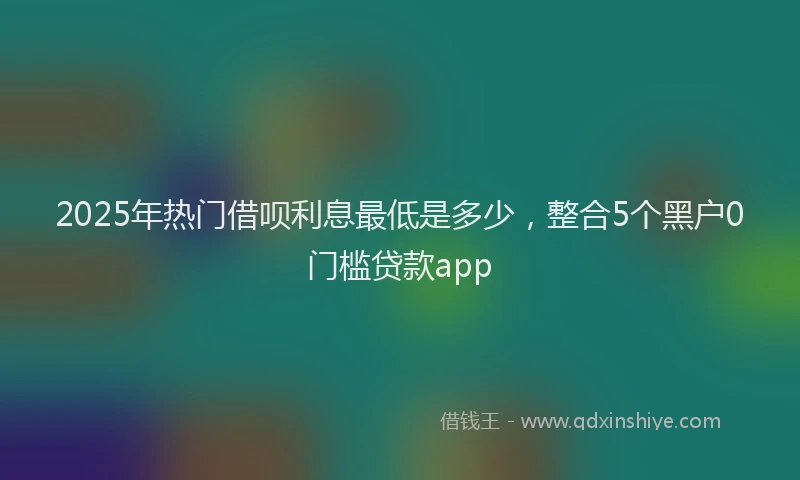 2025年热门借呗利息最低是多少，整合5个黑户0门槛贷款app