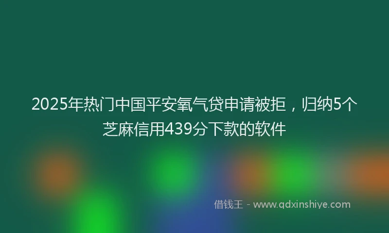 2025年热门中国平安氧气贷申请被拒，归纳5个芝麻信用439分下款的软件