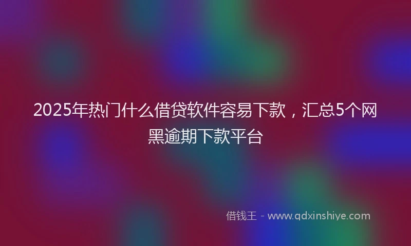 2025年热门什么借贷软件容易下款，汇总5个网黑逾期下款平台