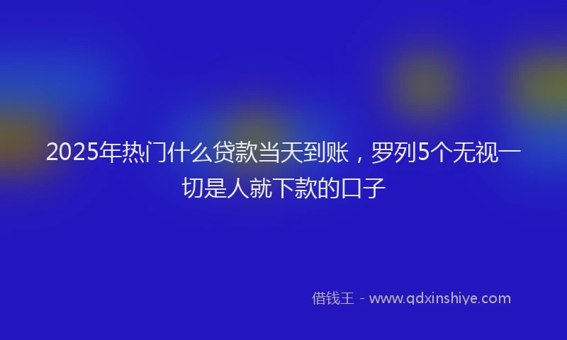 2025年热门什么贷款当天到账，罗列5个无视一切是人就下款的口子