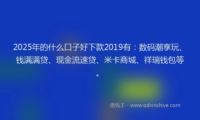 2025年的什么口子好下款2019有：数码潮享玩、钱满满贷、现金流速贷、米卡商城、祥瑞钱包等。