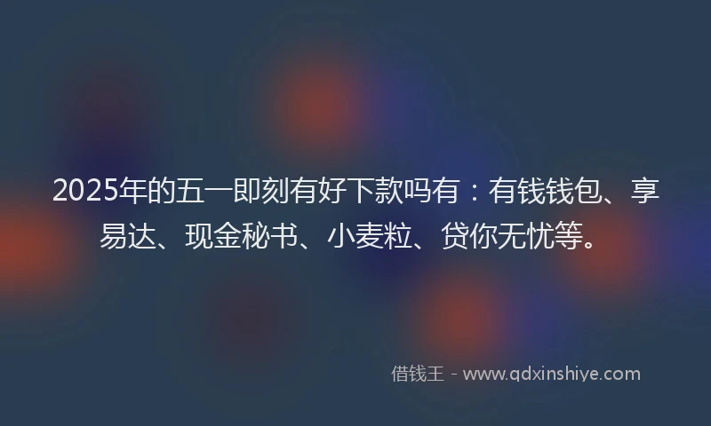 2025年的五一即刻有好下款吗有：有钱钱包、享易达、现金秘书、小麦粒、贷你无忧等。