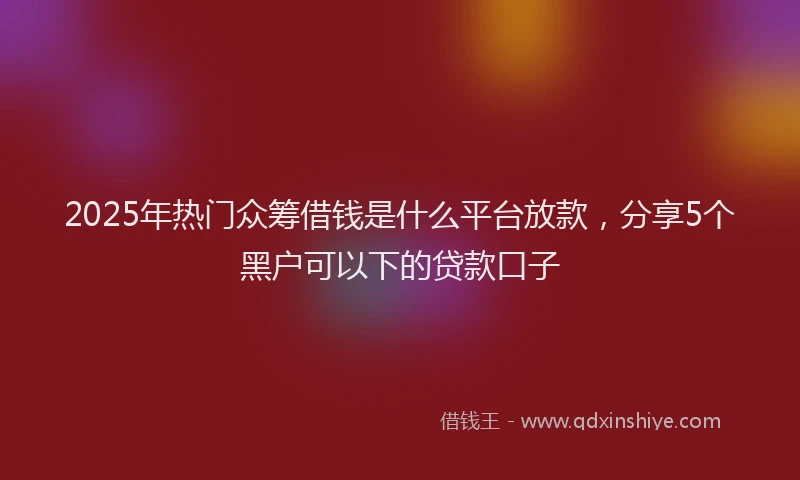2025年热门众筹借钱是什么平台放款，分享5个黑户可以下的贷款口子
