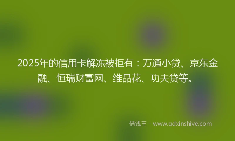 2025年的信用卡解冻被拒有：万通小贷、京东金融、恒瑞财富网、维品花、功夫贷等。