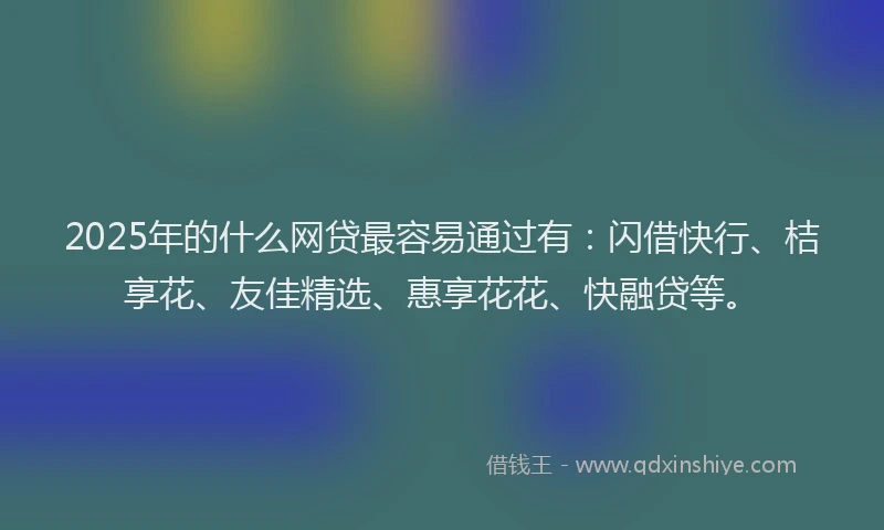 2025年的什么网贷最容易通过有：闪借快行、桔享花、友佳精选、惠享花花、快融贷等。