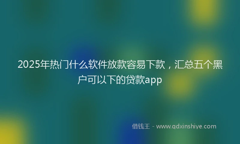 2025年热门什么软件放款容易下款，汇总五个黑户可以下的贷款app