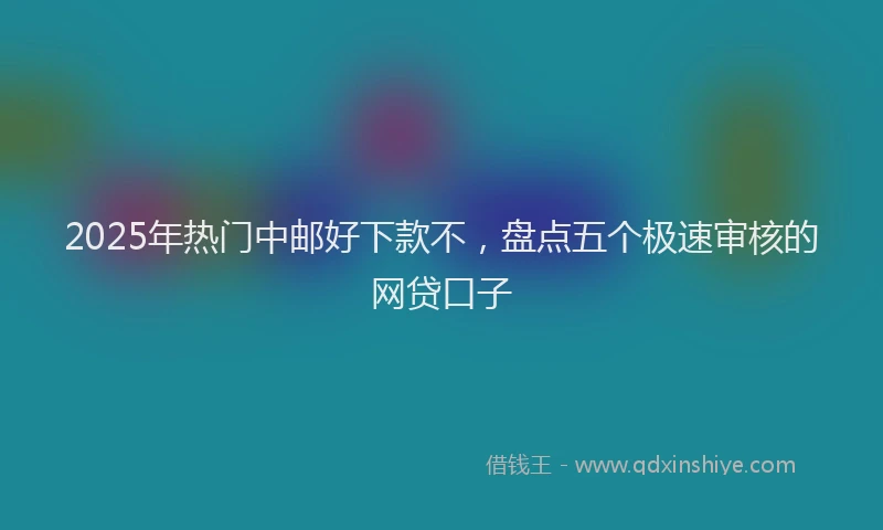 2025年热门中邮好下款不，盘点五个极速审核的网贷口子