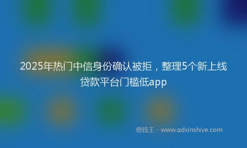 2025年热门中信身份确认被拒，整理5个新上线贷款平台门槛低app