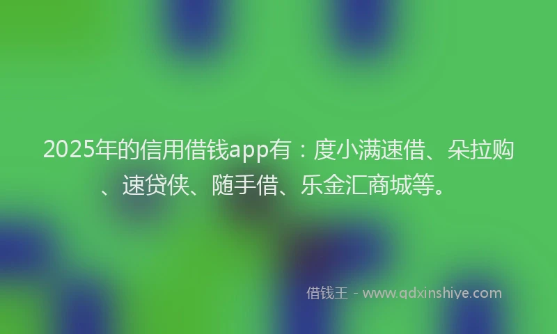 2025年的信用借钱app有：度小满速借、朵拉购、速贷侠、随手借、乐金汇商城等。