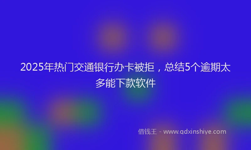 2025年热门交通银行办卡被拒，总结5个逾期太多能下款软件