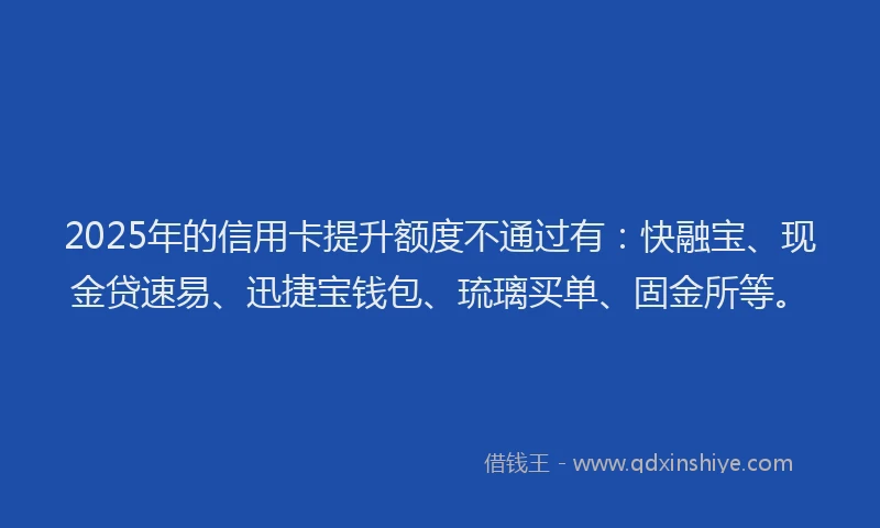 2025年的信用卡提升额度不通过有：快融宝、现金贷速易、迅捷宝钱包、琉璃买单、固金所等。