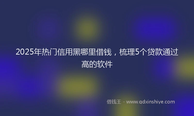 2025年热门信用黑哪里借钱，梳理5个贷款通过高的软件