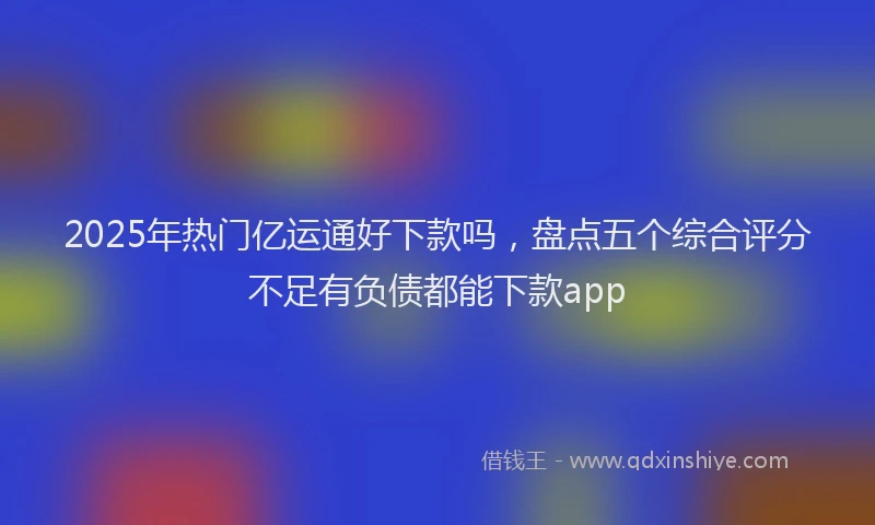 2025年热门亿运通好下款吗，盘点五个综合评分不足有负债都能下款app
