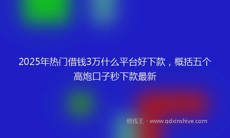 2025年热门借钱3万什么平台好下款，概括五个高炮口子秒下款最新