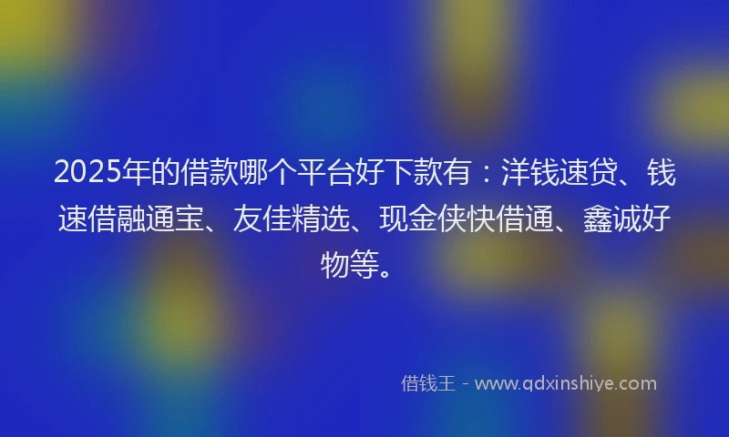 2025年的借款哪个平台好下款有：洋钱速贷、钱速借融通宝、友佳精选、现金侠快借通、鑫诚好物等。