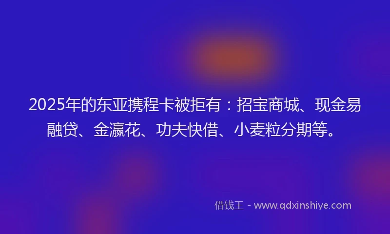 2025年的东亚携程卡被拒有：招宝商城、现金易融贷、金瀛花、功夫快借、小麦粒分期等。