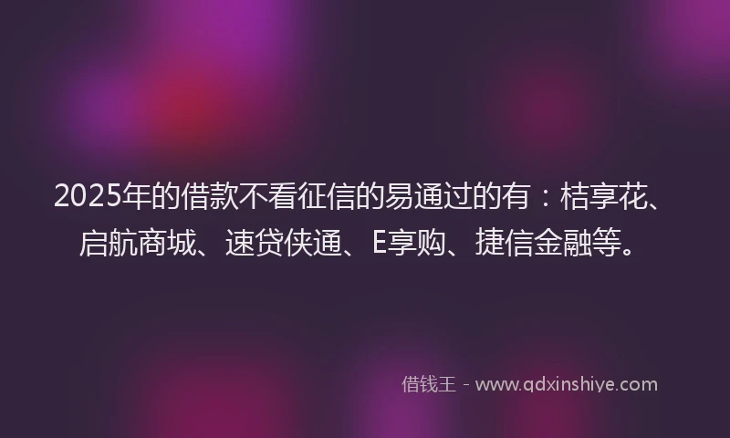 2025年的借款不看征信的易通过的有：桔享花、启航商城、速贷侠通、E享购、捷信金融等。