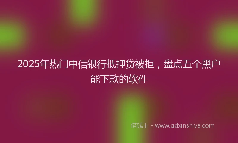 2025年热门中信银行抵押贷被拒，盘点五个黑户能下款的软件