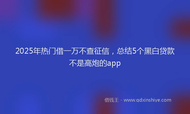 2025年热门借一万不查征信，总结5个黑白贷款不是高炮的app