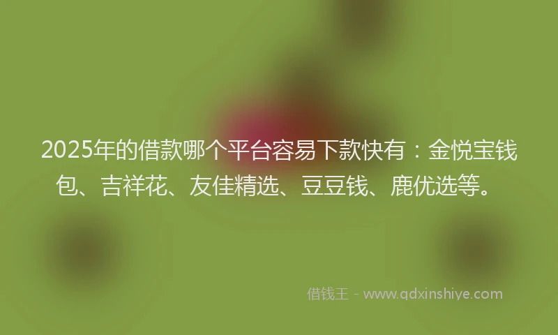 2025年的借款哪个平台容易下款快有：金悦宝钱包、吉祥花、友佳精选、豆豆钱、鹿优选等。