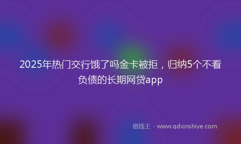 2025年热门交行饿了吗金卡被拒，归纳5个不看负债的长期网贷app
