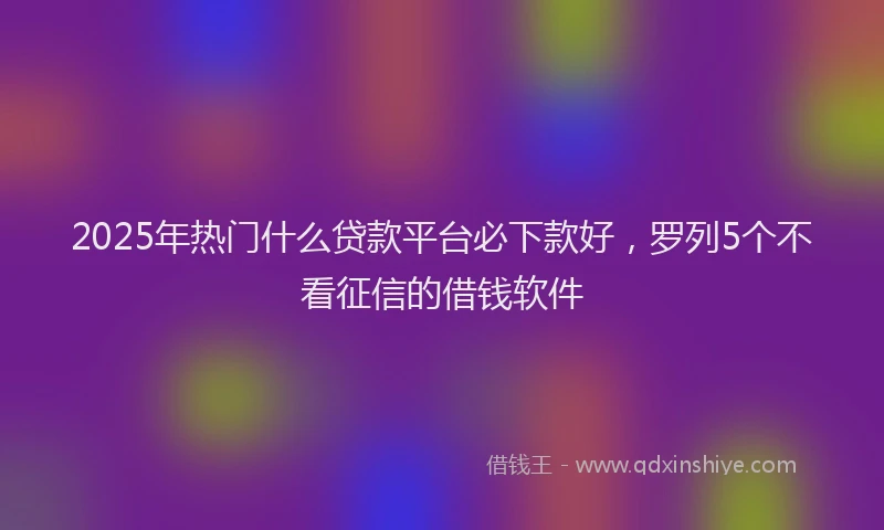 2025年热门什么贷款平台必下款好，罗列5个不看征信的借钱软件