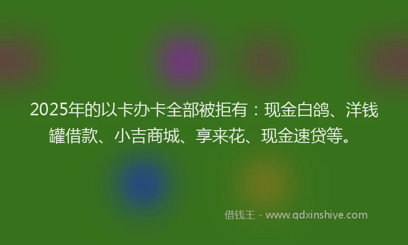 2025年的以卡办卡全部被拒有：现金白鸽、洋钱罐借款、小吉商城、享来花、现金速贷等。