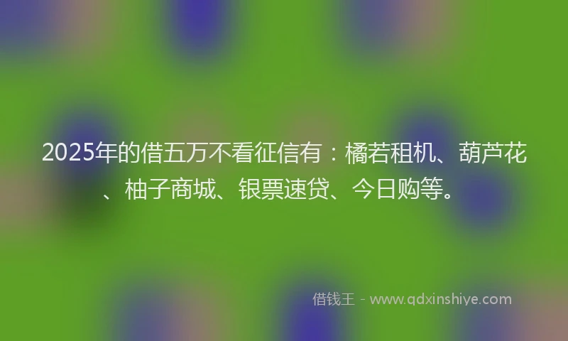2025年的借五万不看征信有：橘若租机、葫芦花、柚子商城、银票速贷、今日购等。