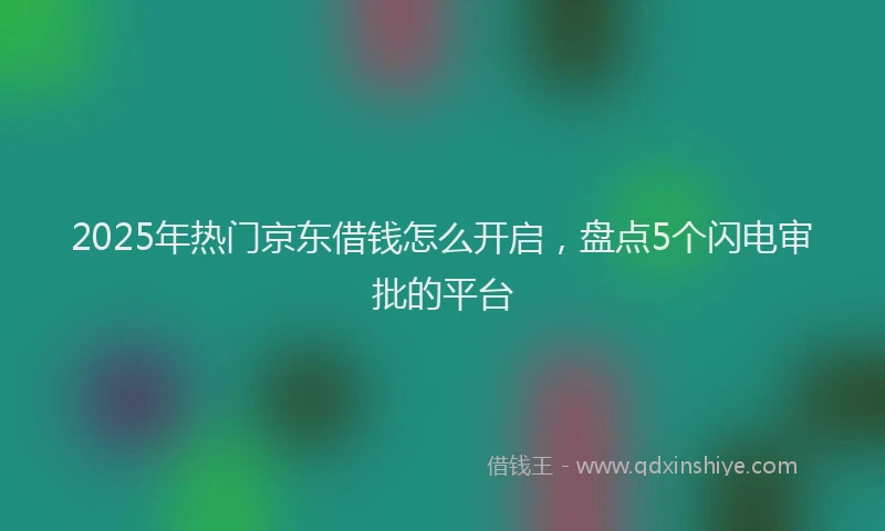 2025年热门京东借钱怎么开启，盘点5个闪电审批的平台