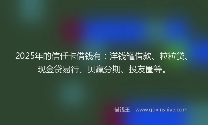 2025年的信任卡借钱有：洋钱罐借款、粒粒贷、现金贷易行、贝赢分期、投友圈等。