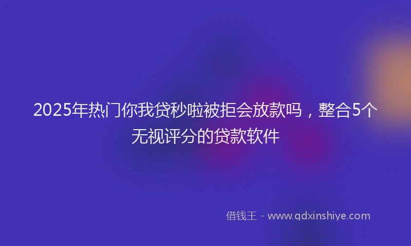 2025年热门你我贷秒啦被拒会放款吗，整合5个无视评分的贷款软件