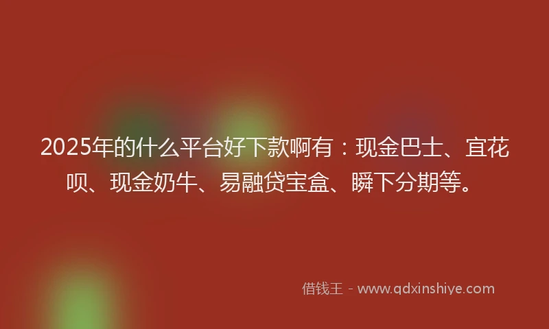 2025年的什么平台好下款啊有：现金巴士、宜花呗、现金奶牛、易融贷宝盒、瞬下分期等。